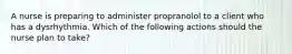 A nurse is preparing to administer propranolol to a client who has a dysrhythmia. Which of the following actions should the nurse plan to take?