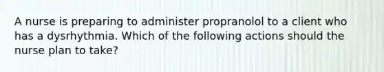 A nurse is preparing to administer propranolol to a client who has a dysrhythmia. Which of the following actions should the nurse plan to take?