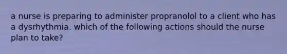 a nurse is preparing to administer propranolol to a client who has a dysrhythmia. which of the following actions should the nurse plan to take?