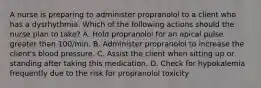 A nurse is preparing to administer propranolol to a client who has a dysrhythmia. Which of the following actions should the nurse plan to take? A. Hold propranolol for an apical pulse greater than 100/min. B. Administer propranolol to increase the client's blood pressure. C. Assist the client when sitting up or standing after taking this medication. D. Check for hypokalemia frequently due to the risk for propranolol toxicity