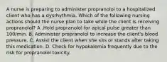 A nurse is preparing to administer propranolol to a hospitalized client who has a dysrhythmia. Which of the following nursing actions should the nurse plan to take while the client is receiving propranolol? A .Hold propranolol for apical pulse greater than 100/min. B. Administer propranolol to increase the client's blood pressure. C. Assist the client when she sits or stands after taking this medication. D. Check for hypokalemia frequently due to the risk for propranolol toxicity.