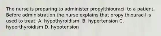 The nurse is preparing to administer propylthiouracil to a patient. Before administration the nurse explains that propylthiouracil is used to treat: A. hypothyroidism. B. hypertension C. hyperthyroidism D. hypotension