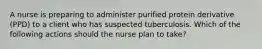 A nurse is preparing to administer purified protein derivative (PPD) to a client who has suspected tuberculosis. Which of the following actions should the nurse plan to take?