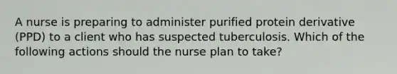 A nurse is preparing to administer purified protein derivative (PPD) to a client who has suspected tuberculosis. Which of the following actions should the nurse plan to take?