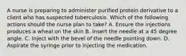 A nurse is preparing to administer purified protein derivative to a client who has suspected tuberculosis. Which of the following actions should the nurse plan to take? A. Ensure the injections produces a wheal on the skin B. Insert the needle at a 45 degree angle. C. Inject with the bevel of the needle pointing down. D. Aspirate the syringe prior to injecting the medication.