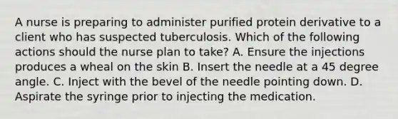 A nurse is preparing to administer purified protein derivative to a client who has suspected tuberculosis. Which of the following actions should the nurse plan to take? A. Ensure the injections produces a wheal on the skin B. Insert the needle at a 45 degree angle. C. Inject with the bevel of the needle pointing down. D. Aspirate the syringe prior to injecting the medication.