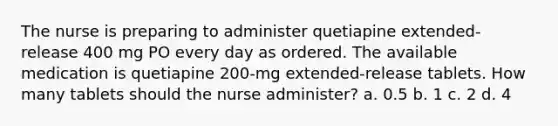 The nurse is preparing to administer quetiapine extended-release 400 mg PO every day as ordered. The available medication is quetiapine 200-mg extended-release tablets. How many tablets should the nurse administer? a. 0.5 b. 1 c. 2 d. 4