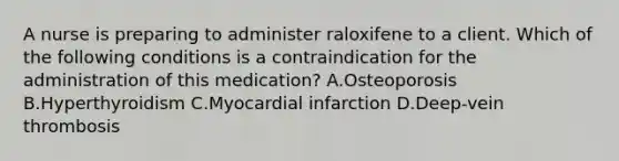 A nurse is preparing to administer raloxifene to a client. Which of the following conditions is a contraindication for the administration of this medication? A.Osteoporosis B.Hyperthyroidism C.Myocardial infarction D.Deep-vein thrombosis