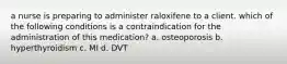 a nurse is preparing to administer raloxifene to a client. which of the following conditions is a contraindication for the administration of this medication? a. osteoporosis b. hyperthyroidism c. MI d. DVT