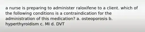 a nurse is preparing to administer raloxifene to a client. which of the following conditions is a contraindication for the administration of this medication? a. osteoporosis b. hyperthyroidism c. MI d. DVT