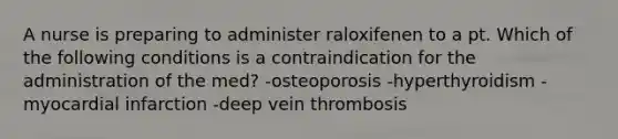 A nurse is preparing to administer raloxifenen to a pt. Which of the following conditions is a contraindication for the administration of the med? -osteoporosis -hyperthyroidism -myocardial infarction -deep vein thrombosis