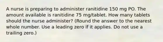 A nurse is preparing to administer ranitidine 150 mg PO. The amount available is ranitidine 75 mg/tablet. How many tablets should the nurse administer? (Round the answer to the nearest whole number. Use a leading zero if it applies. Do not use a trailing zero.)