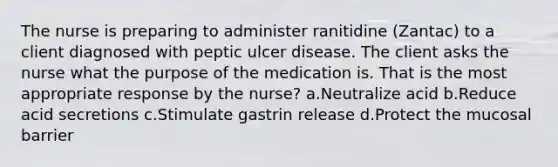 The nurse is preparing to administer ranitidine (Zantac) to a client diagnosed with peptic ulcer disease. The client asks the nurse what the purpose of the medication is. That is the most appropriate response by the nurse? a.Neutralize acid b.Reduce acid secretions c.Stimulate gastrin release d.Protect the mucosal barrier