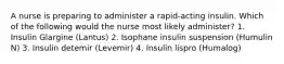 A nurse is preparing to administer a rapid-acting insulin. Which of the following would the nurse most likely administer? 1. Insulin Glargine (Lantus) 2. Isophane insulin suspension (Humulin N) 3. Insulin detemir (Levemir) 4. Insulin lispro (Humalog)