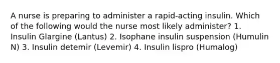 A nurse is preparing to administer a rapid-acting insulin. Which of the following would the nurse most likely administer? 1. Insulin Glargine (Lantus) 2. Isophane insulin suspension (Humulin N) 3. Insulin detemir (Levemir) 4. Insulin lispro (Humalog)