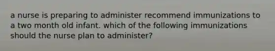 a nurse is preparing to administer recommend immunizations to a two month old infant. which of the following immunizations should the nurse plan to administer?