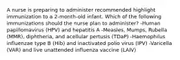 A nurse is preparing to administer recommended highlight immunization to a 2-month-old infant. Which of the following immunizations should the nurse plan to administer? -Human papillomavirus (HPV) and hepatitis A -Measles, Mumps, Rubella (MMR), diphtheria, and acellular pertusis (TDaP) -Haemophilus influenzae type B (Hib) and inactivated polio virus (IPV) -Varicella (VAR) and live unattended influenza vaccine (LAIV)