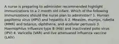 A nurse is preparing to administer recommended highlight immunizations to a 2 month old infant. Which of the following immunizations should the nurse plan to administer? 1. Human papilloma virus (HPV) and hepatitis A 2. Measles, mumps, rubella (MMR) and tetanus, diphtheria, and acellular pertussis 3. Haemophilus influenza type B (Hib) and inactivated polio virus (IPV) 4. Varicella (VAR) and live attenuated influenza vaccine (LAIV)