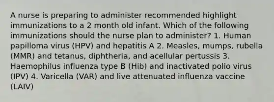 A nurse is preparing to administer recommended highlight immunizations to a 2 month old infant. Which of the following immunizations should the nurse plan to administer? 1. Human papilloma virus (HPV) and hepatitis A 2. Measles, mumps, rubella (MMR) and tetanus, diphtheria, and acellular pertussis 3. Haemophilus influenza type B (Hib) and inactivated polio virus (IPV) 4. Varicella (VAR) and live attenuated influenza vaccine (LAIV)