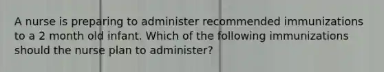 A nurse is preparing to administer recommended immunizations to a 2 month old infant. Which of the following immunizations should the nurse plan to administer?