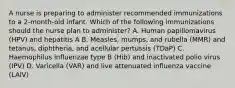 A nurse is preparing to administer recommended immunizations to a 2-month-old infant. Which of the following immunizations should the nurse plan to administer? A. Human papillomavirus (HPV) and hepatitis A B. Measles, mumps, and rubella (MMR) and tetanus, diphtheria, and acellular pertussis (TDaP) C. Haemophilus influenzae type B (Hib) and inactivated polio virus (IPV) D. Varicella (VAR) and live attenuated influenza vaccine (LAIV)