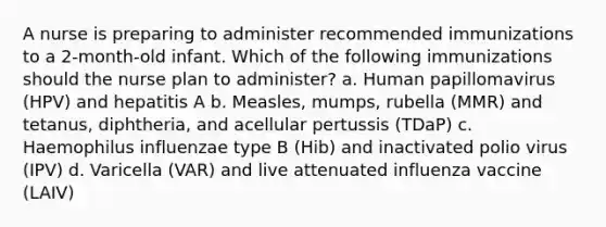 A nurse is preparing to administer recommended immunizations to a 2-month-old infant. Which of the following immunizations should the nurse plan to administer? a. Human papillomavirus (HPV) and hepatitis A b. Measles, mumps, rubella (MMR) and tetanus, diphtheria, and acellular pertussis (TDaP) c. Haemophilus influenzae type B (Hib) and inactivated polio virus (IPV) d. Varicella (VAR) and live attenuated influenza vaccine (LAIV)