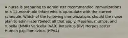 A nurse is preparing to administer recommended immunizations to a 12-month-old infant who is up-to-date with the current schedule. Which of the following immunizations should the nurse plan to administer?Select all that apply. Measles, mumps, and rubella (MMR) Varicella (VAR) Rotavirus (RV) Herpes zoster Human papillomavirus (HPV4)