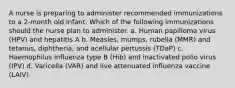 A nurse is preparing to administer recommended immunizations to a 2-month old infant. Which of the following immunizations should the nurse plan to administer. a. Human papilloma virus (HPV) and hepatitis A b. Measles, mumps, rubella (MMR) and tetanus, diphtheria, and acellular pertussis (TDaP) c. Haemophilus influenza type B (Hib) and inactivated polio virus (IPV) d. Varicella (VAR) and live attenuated influenza vaccine (LAIV)