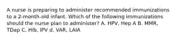 A nurse is preparing to administer recommended immunizations to a 2-month-old infant. Which of the following immunizations should the nurse plan to administer? A. HPV, Hep A B. MMR, TDap C. Hib, IPV d. VAR, LAIA