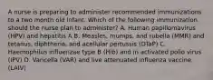 A nurse is preparing to administer recommended immunizations to a two month old infant. Which of the following immunization should the nurse plan to administer? A. Human papillomavirus (HPV) and hepatitis A B. Measles, mumps, and rubella (MMR) and tetanus, diphtheria, and acellular pertussis (DTaP) C. Haemophilus influenzae type B (Hib) and in activated polio virus (IPV) D. Varicella (VAR) and live attenuated influenza vaccine (LAIV)