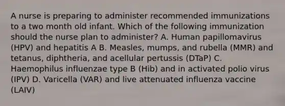 A nurse is preparing to administer recommended immunizations to a two month old infant. Which of the following immunization should the nurse plan to administer? A. Human papillomavirus (HPV) and hepatitis A B. Measles, mumps, and rubella (MMR) and tetanus, diphtheria, and acellular pertussis (DTaP) C. Haemophilus influenzae type B (Hib) and in activated polio virus (IPV) D. Varicella (VAR) and live attenuated influenza vaccine (LAIV)