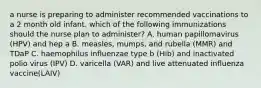 a nurse is preparing to administer recommended vaccinations to a 2 month old infant. which of the following immunizations should the nurse plan to administer? A. human papillomavirus (HPV) and hep a B. measles, mumps, and rubella (MMR) and TDaP C. haemophilus influenzae type b (Hib) and inactivated polio virus (IPV) D. varicella (VAR) and live attenuated influenza vaccine(LAIV)