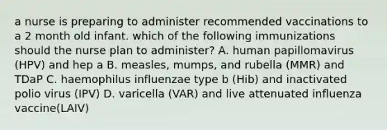 a nurse is preparing to administer recommended vaccinations to a 2 month old infant. which of the following immunizations should the nurse plan to administer? A. human papillomavirus (HPV) and hep a B. measles, mumps, and rubella (MMR) and TDaP C. haemophilus influenzae type b (Hib) and inactivated polio virus (IPV) D. varicella (VAR) and live attenuated influenza vaccine(LAIV)