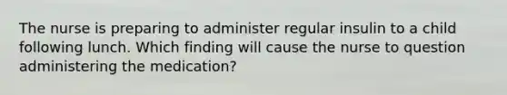 The nurse is preparing to administer regular insulin to a child following lunch. Which finding will cause the nurse to question administering the medication?