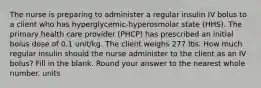 The nurse is preparing to administer a regular insulin IV bolus to a client who has hyperglycemic-hyperosmolar state (HHS). The primary health care provider (PHCP) has prescribed an initial bolus dose of 0.1 unit/kg. The client weighs 277 lbs. How much regular insulin should the nurse administer to the client as an IV bolus? Fill in the blank. Round your answer to the nearest whole number. units