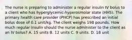 The nurse is preparing to administer a regular insulin IV bolus to a client who has hyperglycemic-hyperosmolar state (HHS). The primary health care provider (PHCP) has prescribed an initial bolus dose of 0.1 unit/kg. The client weighs 198 pounds. How much regular insulin should the nurse administer to the client as an IV bolus? A. 15 units B. 12 units C. 9 units. D. 18 unit