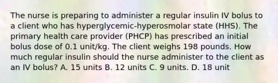 The nurse is preparing to administer a regular insulin IV bolus to a client who has hyperglycemic-hyperosmolar state (HHS). The primary health care provider (PHCP) has prescribed an initial bolus dose of 0.1 unit/kg. The client weighs 198 pounds. How much regular insulin should the nurse administer to the client as an IV bolus? A. 15 units B. 12 units C. 9 units. D. 18 unit