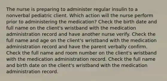 The nurse is preparing to administer regular insulin to a nonverbal pediatric client. Which action will the nurse perform prior to administering the medication? Check the birth date and full name on the client's wristband with the medication administration record and have another nurse verify. Check the full name and age on the client's wristband with the medication administration record and have the parent verbally confirm. Check the full name and room number on the client's wristband with the medication administration record. Check the full name and birth date on the client's wristband with the medication administration record.