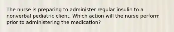 The nurse is preparing to administer regular insulin to a nonverbal pediatric client. Which action will the nurse perform prior to administering the medication?