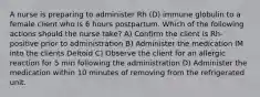 A nurse is preparing to administer Rh (D) immune globulin to a female client who is 6 hours postpartum. Which of the following actions should the nurse take? A) Confirm the client is Rh-positive prior to administration B) Administer the medication IM into the clients Deltoid C) Observe the client for an allergic reaction for 5 min following the administration D) Administer the medication within 10 minutes of removing from the refrigerated unit.