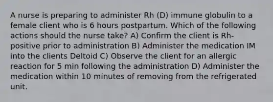 A nurse is preparing to administer Rh (D) immune globulin to a female client who is 6 hours postpartum. Which of the following actions should the nurse take? A) Confirm the client is Rh-positive prior to administration B) Administer the medication IM into the clients Deltoid C) Observe the client for an allergic reaction for 5 min following the administration D) Administer the medication within 10 minutes of removing from the refrigerated unit.