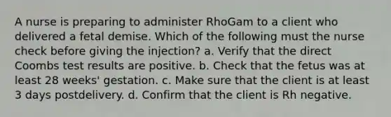 A nurse is preparing to administer RhoGam to a client who delivered a fetal demise. Which of the following must the nurse check before giving the injection? a. Verify that the direct Coombs test results are positive. b. Check that the fetus was at least 28 weeks' gestation. c. Make sure that the client is at least 3 days postdelivery. d. Confirm that the client is Rh negative.