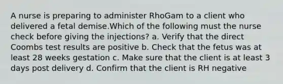 A nurse is preparing to administer RhoGam to a client who delivered a fetal demise.Which of the following must the nurse check before giving the injections? a. Verify that the direct Coombs test results are positive b. Check that the fetus was at least 28 weeks gestation c. Make sure that the client is at least 3 days post delivery d. Confirm that the client is RH negative