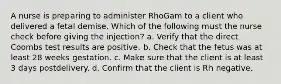 A nurse is preparing to administer RhoGam to a client who delivered a fetal demise. Which of the following must the nurse check before giving the injection? a. Verify that the direct Coombs test results are positive. b. Check that the fetus was at least 28 weeks gestation. c. Make sure that the client is at least 3 days postdelivery. d. Confirm that the client is Rh negative.