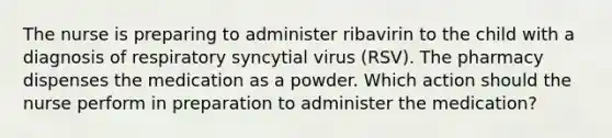 The nurse is preparing to administer ribavirin to the child with a diagnosis of respiratory syncytial virus (RSV). The pharmacy dispenses the medication as a powder. Which action should the nurse perform in preparation to administer the medication?