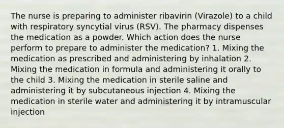 The nurse is preparing to administer ribavirin (Virazole) to a child with respiratory syncytial virus (RSV). The pharmacy dispenses the medication as a powder. Which action does the nurse perform to prepare to administer the medication? 1. Mixing the medication as prescribed and administering by inhalation 2. Mixing the medication in formula and administering it orally to the child 3. Mixing the medication in sterile saline and administering it by subcutaneous injection 4. Mixing the medication in sterile water and administering it by intramuscular injection