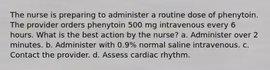 The nurse is preparing to administer a routine dose of phenytoin. The provider orders phenytoin 500 mg intravenous every 6 hours. What is the best action by the nurse? a. Administer over 2 minutes. b. Administer with 0.9% normal saline intravenous. c. Contact the provider. d. Assess cardiac rhythm.