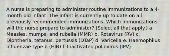 A nurse is preparing to administer routine immunizations to a 4-month-old infant. The infant is currently up to date on all previously recommended immunizations. Which immunizations will the nurse prepare to administer? (Select all that apply.) a. Measles, mumps, and rubella (MMR) b. Rotavirus (RV) c. Diphtheria, tetanus, pertussis (DTaP) d. Varicella e. Haemophilus influenzae type b (HIB) f. Inactivated poliovirus (IPV)