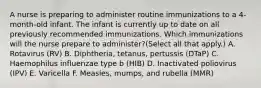 A nurse is preparing to administer routine immunizations to a 4-month-old infant. The infant is currently up to date on all previously recommended immunizations. Which immunizations will the nurse prepare to administer?(Select all that apply.) A. Rotavirus (RV) B. Diphtheria, tetanus, pertussis (DTaP) C. Haemophilus influenzae type b (HIB) D. Inactivated poliovirus (IPV) E. Varicella F. Measles, mumps, and rubella (MMR)