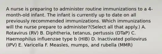 A nurse is preparing to administer routine immunizations to a 4-month-old infant. The infant is currently up to date on all previously recommended immunizations. Which immunizations will the nurse prepare to administer?(Select all that apply.) A. Rotavirus (RV) B. Diphtheria, tetanus, pertussis (DTaP) C. Haemophilus influenzae type b (HIB) D. Inactivated poliovirus (IPV) E. Varicella F. Measles, mumps, and rubella (MMR)